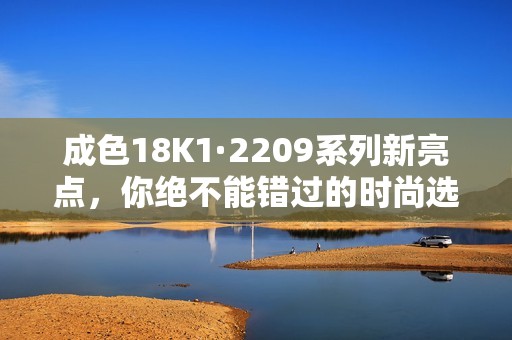 成色18K1·2209系列新亮点，你绝不能错过的时尚选择！