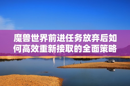 魔兽世界前进任务放弃后如何高效重新接取的全面策略指南