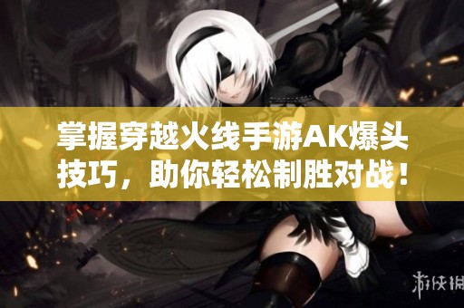 掌握穿越火线手游AK爆头技巧，助你轻松制胜对战！