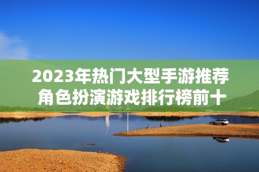 2023年热门大型手游推荐 角色扮演游戏排行榜前十名解析