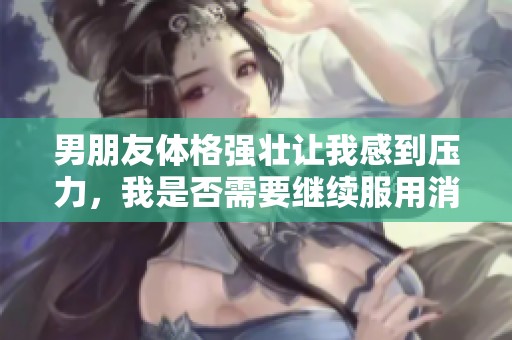 男朋友体格强壮让我感到压力，我是否需要继续服用消炎药呢