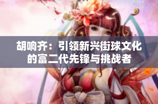 胡响齐：引领新兴街球文化的富二代先锋与挑战者