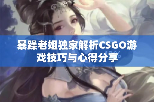 暴躁老姐独家解析CSGO游戏技巧与心得分享