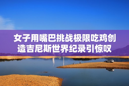 女子用嘴巴挑战极限吃鸡创造吉尼斯世界纪录引惊叹