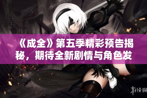 《成全》第五季精彩预告揭秘，期待全新剧情与角色发展