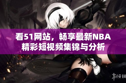 看51网站，畅享最新NBA精彩短视频集锦与分析