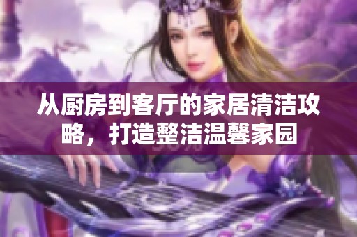 从厨房到客厅的家居清洁攻略，打造整洁温馨家园