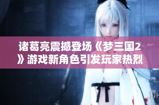 诸葛亮震撼登场《梦三国2》游戏新角色引发玩家热烈讨论