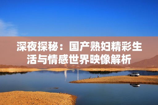 深夜探秘：国产熟妇精彩生活与情感世界映像解析