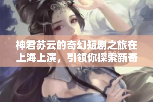 神君苏云的奇幻短剧之旅在上海上演，引领你探索新奇世界