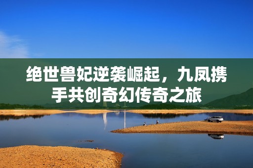 绝世兽妃逆袭崛起，九凤携手共创奇幻传奇之旅