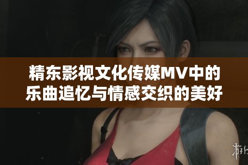 精东影视文化传媒MV中的乐曲追忆与情感交织的美好瞬间