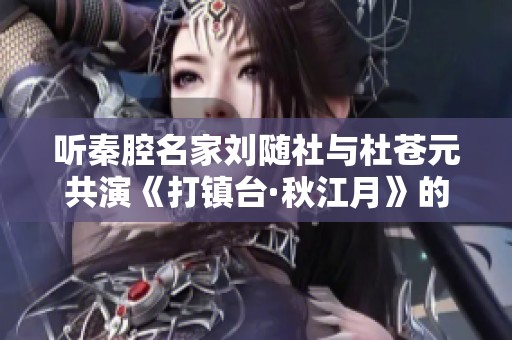 听秦腔名家刘随社与杜苍元共演《打镇台·秋江月》的动人故事