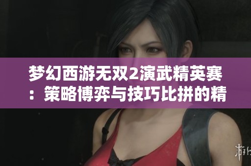 梦幻西游无双2演武精英赛：策略博弈与技巧比拼的精彩盛宴
