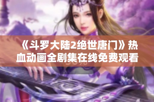 《斗罗大陆2绝世唐门》热血动画全剧集在线免费观看攻略分享