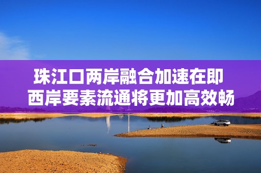 珠江口两岸融合加速在即 西岸要素流通将更加高效畅通