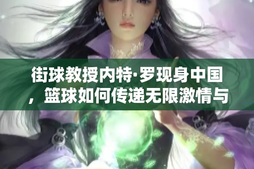 街球教授内特·罗现身中国，篮球如何传递无限激情与梦想