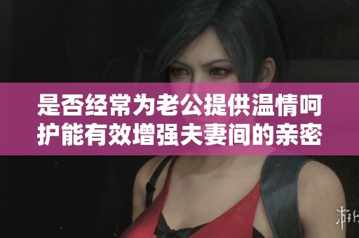 是否经常为老公提供温情呵护能有效增强夫妻间的亲密感