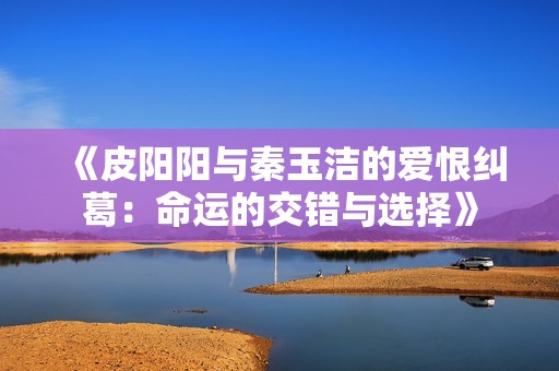 《皮阳阳与秦玉洁的爱恨纠葛：命运的交错与选择》