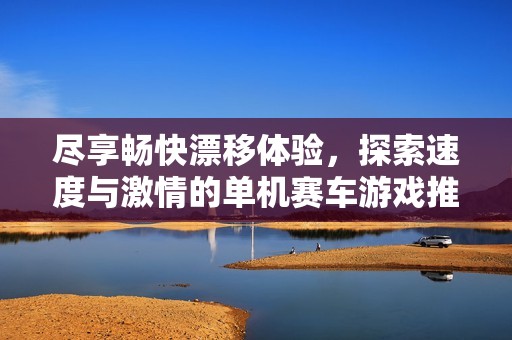 尽享畅快漂移体验，探索速度与激情的单机赛车游戏推荐