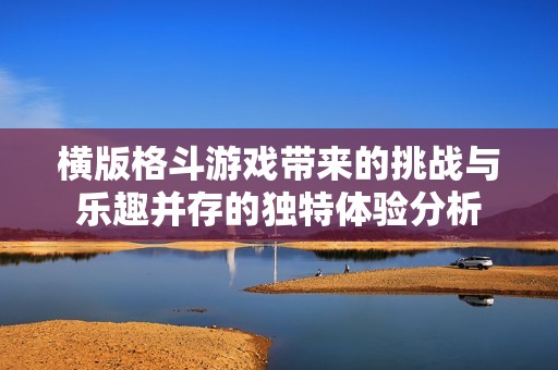 横版格斗游戏带来的挑战与乐趣并存的独特体验分析