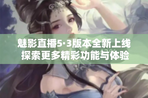 魅影直播5·3版本全新上线 探索更多精彩功能与体验