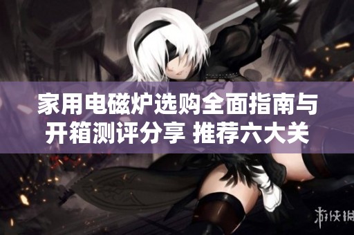 家用电磁炉选购全面指南与开箱测评分享 推荐六大关键技巧