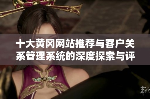 十大黄冈网站推荐与客户关系管理系统的深度探索与评析
