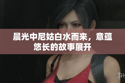 晨光中尼姑白水而来，意蕴悠长的故事展开