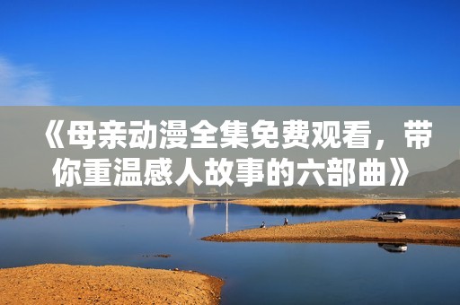 《母亲动漫全集免费观看，带你重温感人故事的六部曲》