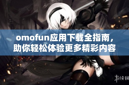 omofun应用下载全指南，助你轻松体验更多精彩内容