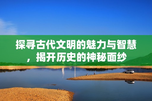 探寻古代文明的魅力与智慧，揭开历史的神秘面纱