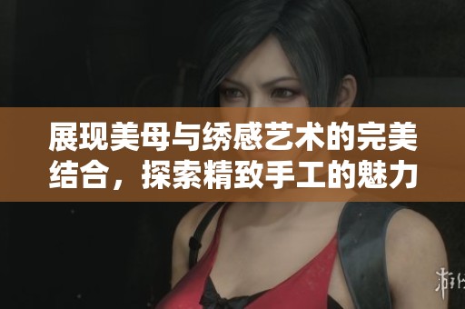 展现美母与绣感艺术的完美结合，探索精致手工的魅力与技巧