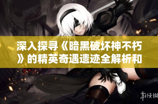 深入探寻《暗黑破坏神不朽》的精英奇遇遗迹全解析和玩法细节