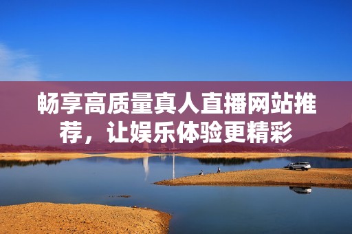 畅享高质量真人直播网站推荐，让娱乐体验更精彩
