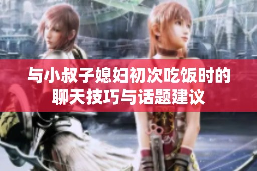 与小叔子媳妇初次吃饭时的聊天技巧与话题建议