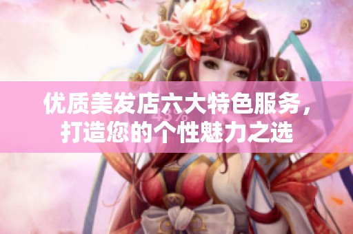 优质美发店六大特色服务，打造您的个性魅力之选