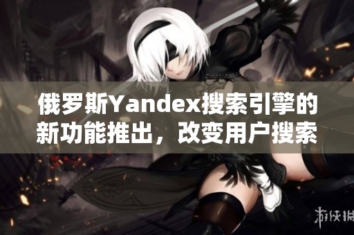 俄罗斯Yandex搜索引擎的新功能推出，改变用户搜索体验