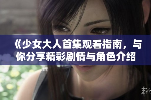 《少女大人首集观看指南，与你分享精彩剧情与角色介绍》