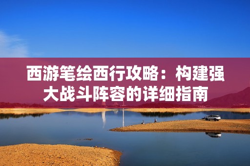 西游笔绘西行攻略：构建强大战斗阵容的详细指南