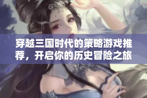 穿越三国时代的策略游戏推荐，开启你的历史冒险之旅
