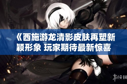 《西施游龙清影皮肤再塑新颖形象 玩家期待最新惊喜改版》