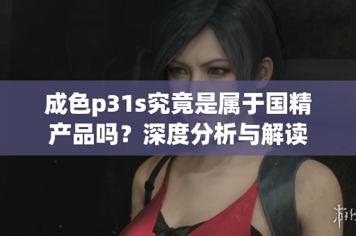 成色p31s究竟是属于国精产品吗？深度分析与解读
