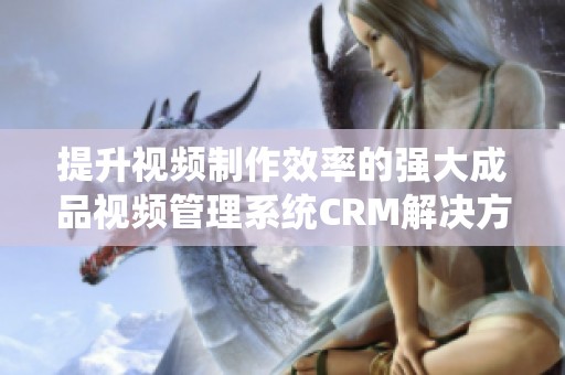 提升视频制作效率的强大成品视频管理系统CRM解决方案