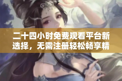 二十四小时免费观看平台新选择，无需注册轻松畅享精彩内容