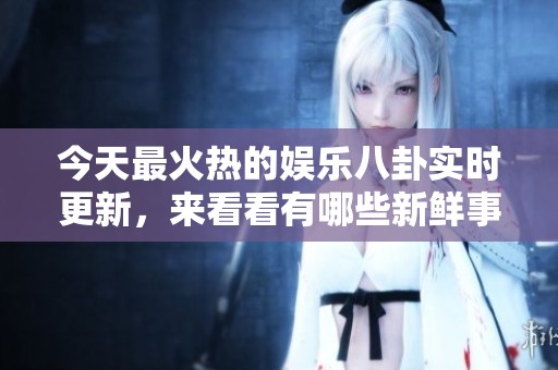 今天最火热的娱乐八卦实时更新，来看看有哪些新鲜事吧