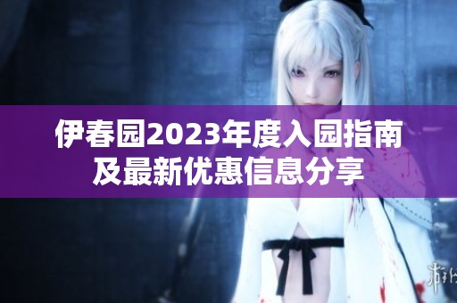伊春园2023年度入园指南及最新优惠信息分享