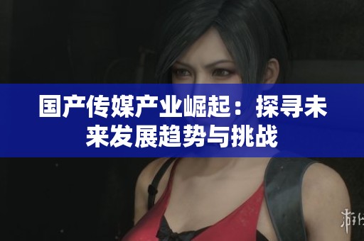 国产传媒产业崛起：探寻未来发展趋势与挑战