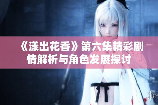 《漾出花香》第六集精彩剧情解析与角色发展探讨