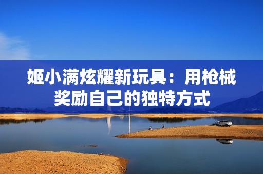 姬小满炫耀新玩具：用枪械奖励自己的独特方式